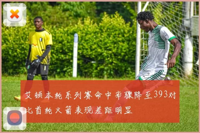 艾顿本轮系列赛命中率骤降至393对比首轮火箭表现差距明显
