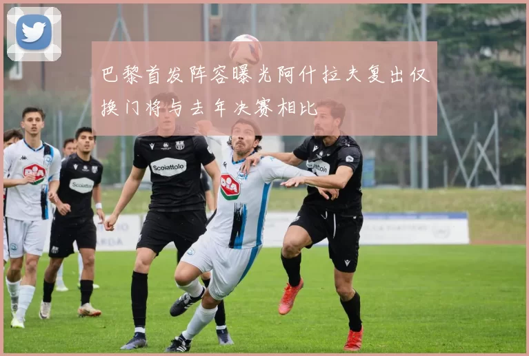 巴黎首发阵容曝光阿什拉夫复出仅换门将与去年决赛相比