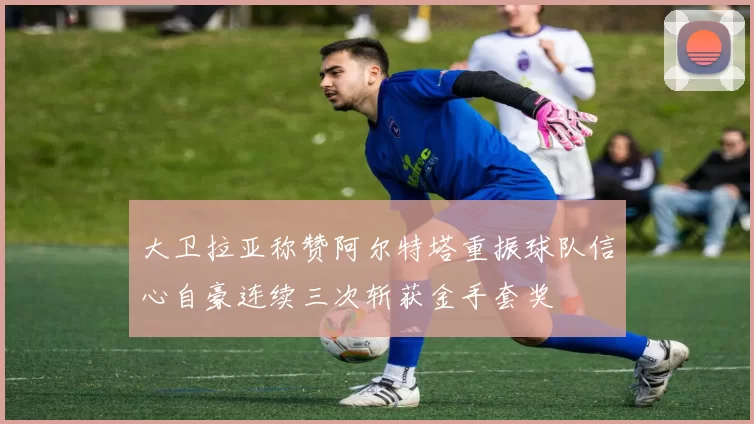 大卫拉亚称赞阿尔特塔重振球队信心自豪连续三次斩获金手套奖