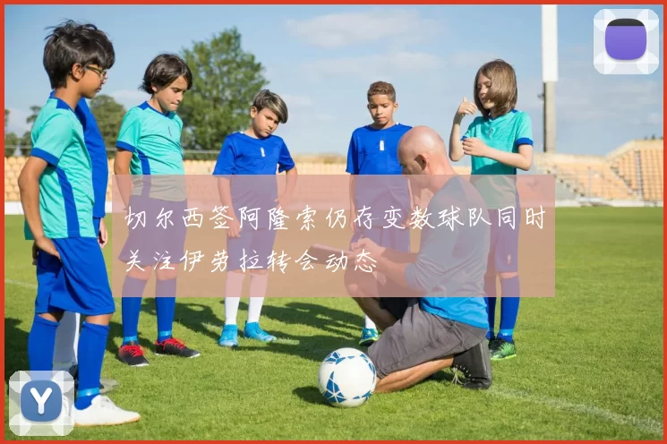 切尔西签阿隆索仍存变数球队同时关注伊劳拉转会动态