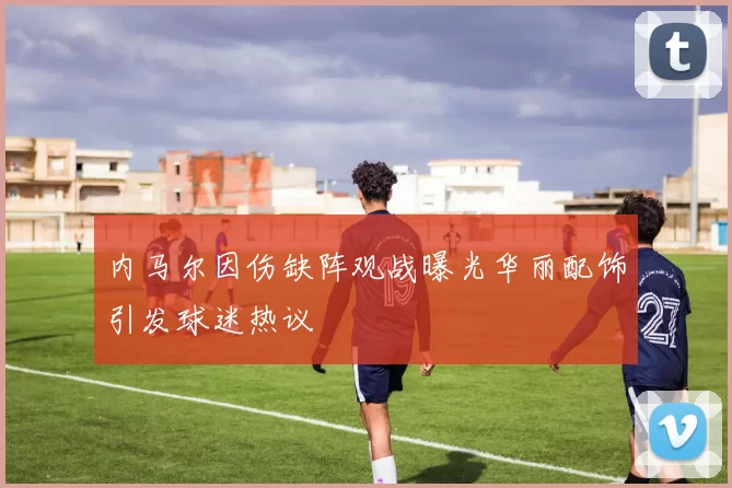 内马尔因伤缺阵观战曝光华丽配饰引发球迷热议
