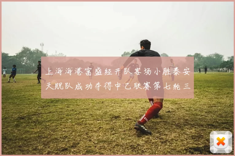 上海海港富盛经开队客场小胜泰安天贶队成功夺得中乙联赛第七轮三分