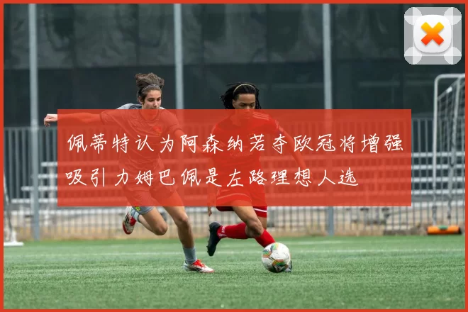 佩蒂特认为阿森纳若夺欧冠将增强吸引力姆巴佩是左路理想人选