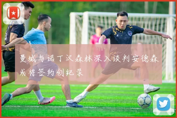 曼城与诺丁汉森林深入谈判安德森或将签约创纪录