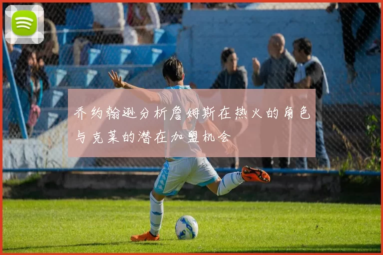 乔约翰逊分析詹姆斯在热火的角色与克莱的潜在加盟机会