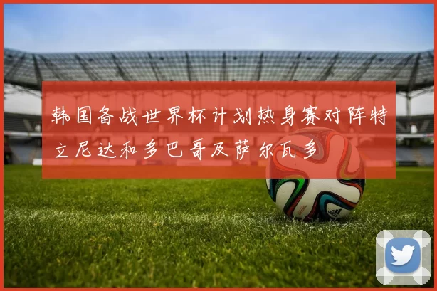 韩国备战世界杯计划热身赛对阵特立尼达和多巴哥及萨尔瓦多