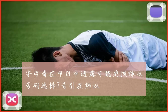字母哥在节目中透露可能更换球衣号码选择7号引发热议