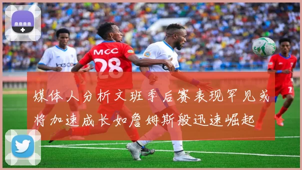 媒体人分析文班季后赛表现罕见或将加速成长如詹姆斯般迅速崛起